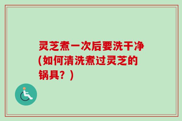 灵芝煮一次后要洗干净(如何清洗煮过灵芝的锅具?)-第1张图片-卓越灵芝孢子粉 灵芝煮一次后要洗干净(如何清洗煮过灵芝的锅具?)-第1张图片-卓越灵芝孢子粉