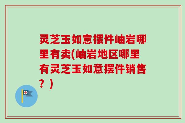 灵芝玉如意摆件岫岩哪里有卖(岫岩地区哪里有灵芝玉如意摆件销售?)-第1张图片-卓越灵芝孢子粉 灵芝玉如意摆件岫岩哪里有卖(岫岩地区哪里有灵芝玉如意摆件销售?)-第1张图片-卓越灵芝孢子粉