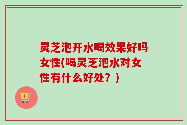 灵芝泡开水喝效果好吗女性(喝灵芝泡水对女性有什么好处？)-第1张图片-卓越灵芝孢子粉