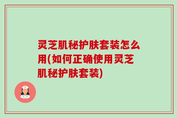 灵芝肌秘护肤套装怎么用(如何正确使用灵芝肌秘护肤套装)-第1张图片-卓越灵芝孢子粉 灵芝肌秘护肤套装怎么用(如何正确使用灵芝肌秘护肤套装)-第1张图片-卓越灵芝孢子粉