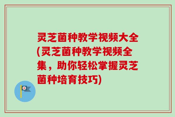 灵芝菌种教学视频大全(灵芝菌种教学视频全集，助你轻松掌握灵芝菌种培育技巧)-第1张图片-卓越灵芝孢子粉