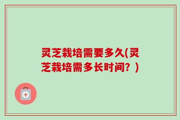 灵芝栽培需要多久(灵芝栽培需多长时间？)-第1张图片-卓越灵芝孢子粉