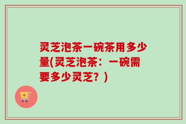 灵芝泡茶一碗茶用多少量(灵芝泡茶:一碗需要多少灵芝?)-第1张图片-卓越灵芝孢子粉 灵芝泡茶一碗茶用多少量(灵芝泡茶:一碗需要多少灵芝?)-第1张图片-卓越灵芝孢子粉