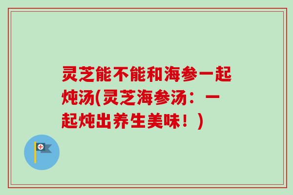 灵芝能不能和海参一起炖汤(灵芝海参汤：一起炖出养生美味！)-第1张图片-卓越灵芝孢子粉