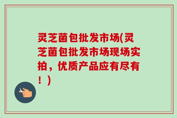 灵芝菌包批发市场(灵芝菌包批发市场现场实拍,优质产品应有尽有!)-第1张图片-卓越灵芝孢子粉 灵芝菌包批发市场(灵芝菌包批发市场现场实拍,优质产品应有尽有!)-第1张图片-卓越灵芝孢子粉