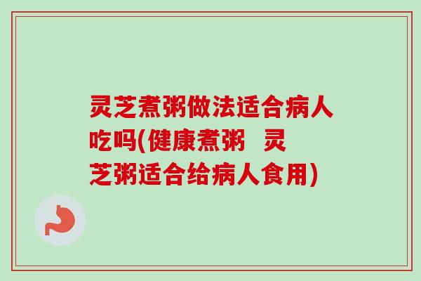 灵芝煮粥做法适合病人吃吗(健康煮粥 灵芝粥适合给病人食用)-第1张图片-卓越灵芝孢子粉 灵芝煮粥做法适合病人吃吗(健康煮粥 灵芝粥适合给病人食用)-第1张图片-卓越灵芝孢子粉