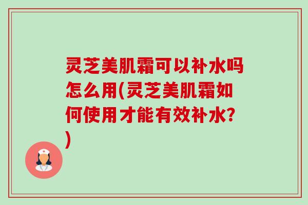 灵芝美肌霜可以补水吗怎么用(灵芝美肌霜如何使用才能有效补水?)-第1张图片-卓越灵芝孢子粉 灵芝美肌霜可以补水吗怎么用(灵芝美肌霜如何使用才能有效补水?)-第1张图片-卓越灵芝孢子粉