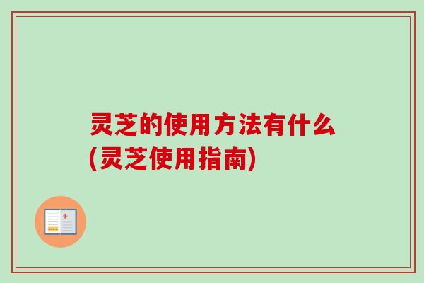 灵芝的使用方法有什么(灵芝使用指南)-第1张图片-卓越灵芝孢子粉