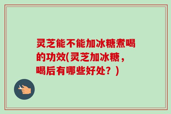 灵芝能不能加冰糖煮喝的功效(灵芝加冰糖,喝后有哪些好处?)-第1张图片-卓越灵芝孢子粉 灵芝能不能加冰糖煮喝的功效(灵芝加冰糖,喝后有哪些好处?)-第1张图片-卓越灵芝孢子粉