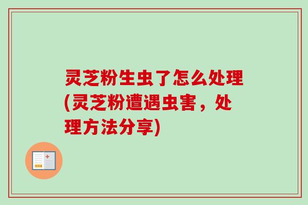 灵芝粉生虫了怎么处理(灵芝粉遭遇虫害，处理方法分享)-第1张图片-卓越灵芝孢子粉