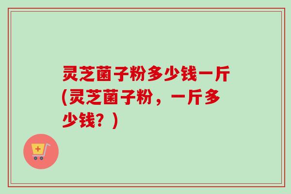 灵芝菌子粉多少钱一斤(灵芝菌子粉,一斤多少钱?)-第1张图片-卓越灵芝孢子粉 灵芝菌子粉多少钱一斤(灵芝菌子粉,一斤多少钱?)-第1张图片-卓越灵芝孢子粉