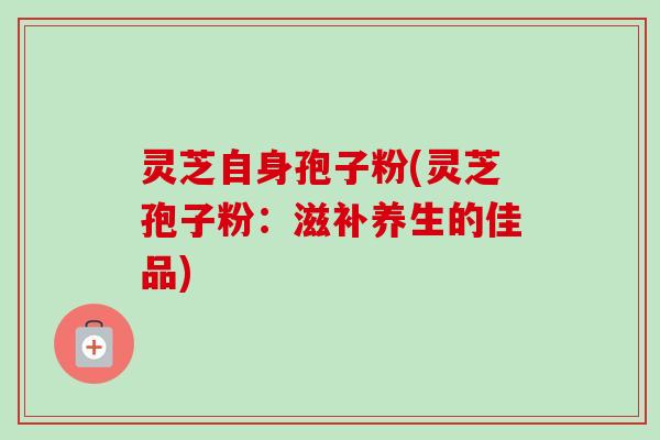 灵芝自身孢子粉(灵芝孢子粉：滋补养生的佳品)-第1张图片-卓越灵芝孢子粉