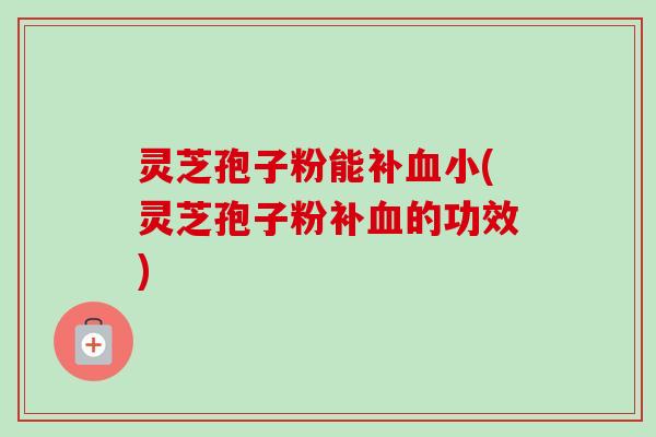 灵芝孢子粉能补血小(灵芝孢子粉补血的功效)-第1张图片-卓越灵芝孢子粉