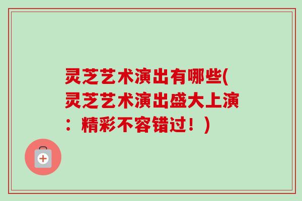 灵芝艺术演出有哪些(灵芝艺术演出盛大上演：精彩不容错过！)-第1张图片-卓越灵芝孢子粉