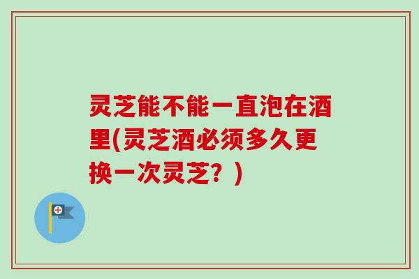 灵芝能不能一直泡在酒里(灵芝酒必须多久更换一次灵芝?)-第1张图片-卓越灵芝孢子粉 灵芝能不能一直泡在酒里(灵芝酒必须多久更换一次灵芝?)-第1张图片-卓越灵芝孢子粉