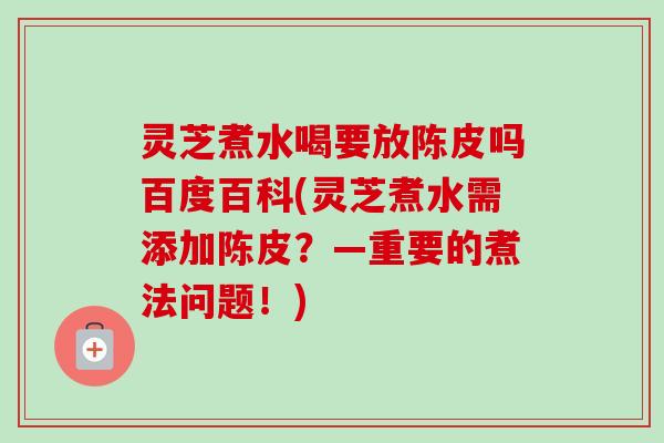灵芝煮水喝要放陈皮吗百度百科(灵芝煮水需添加陈皮?—重要的煮法问题!)-第1张图片-卓越灵芝孢子粉 灵芝煮水喝要放陈皮吗百度百科(灵芝煮水需添加陈皮?—重要的煮法问题!)-第1张图片-卓越灵芝孢子粉