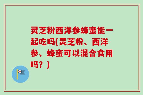 灵芝粉西洋参蜂蜜能一起吃吗(灵芝粉、西洋参、蜂蜜可以混合食用吗?)-第1张图片-卓越灵芝孢子粉 灵芝粉西洋参蜂蜜能一起吃吗(灵芝粉、西洋参、蜂蜜可以混合食用吗?)-第1张图片-卓越灵芝孢子粉