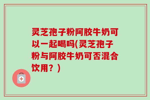 灵芝孢子粉阿胶牛奶可以一起喝吗(灵芝孢子粉与阿胶牛奶可否混合饮用?)-第1张图片-卓越灵芝孢子粉 灵芝孢子粉阿胶牛奶可以一起喝吗(灵芝孢子粉与阿胶牛奶可否混合饮用?)-第1张图片-卓越灵芝孢子粉