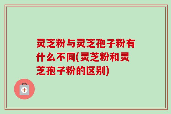 灵芝粉与灵芝孢子粉有什么不同(灵芝粉和灵芝孢子粉的区别)-第1张图片-卓越灵芝孢子粉 灵芝粉与灵芝孢子粉有什么不同(灵芝粉和灵芝孢子粉的区别)-第1张图片-卓越灵芝孢子粉