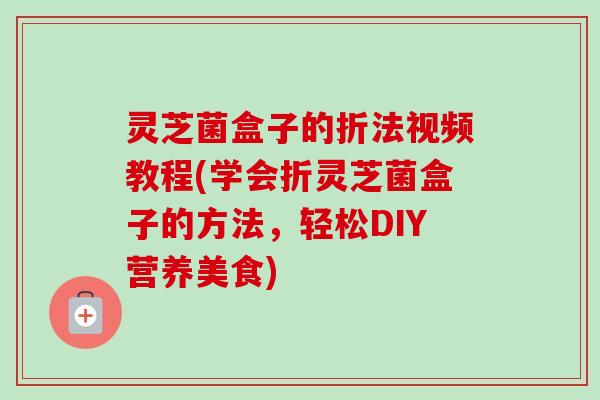 灵芝菌盒子的折法视频教程(学会折灵芝菌盒子的方法，轻松DIY营养美食)-第1张图片-卓越灵芝孢子粉