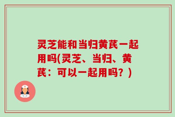 灵芝能和当归黄芪一起用吗(灵芝、当归、黄芪：可以一起用吗？)-第1张图片-卓越灵芝孢子粉
