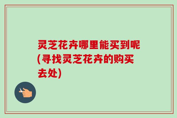 灵芝花卉哪里能买到呢(寻找灵芝花卉的购买去处)-第1张图片-卓越灵芝孢子粉