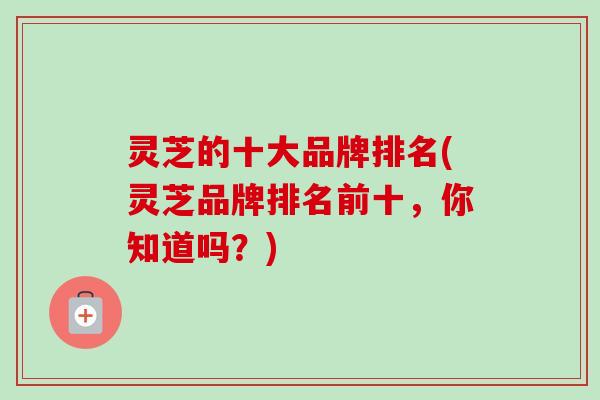 灵芝的十大品牌排名(灵芝品牌排名前十,你知道吗?)-第1张图片-卓越灵芝孢子粉 灵芝的十大品牌排名(灵芝品牌排名前十,你知道吗?)-第1张图片-卓越灵芝孢子粉