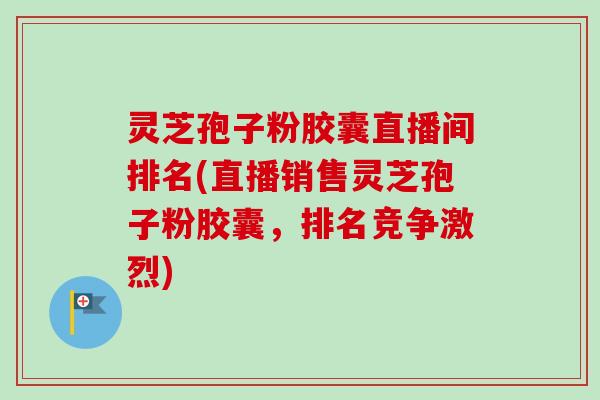 灵芝孢子粉胶囊直播间排名(直播销售灵芝孢子粉胶囊，排名竞争激烈)-第1张图片-卓越灵芝孢子粉