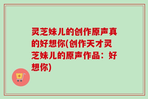 灵芝妹儿的创作原声真的好想你(创作天才灵芝妹儿的原声作品:好想你)-第1张图片-卓越灵芝孢子粉 灵芝妹儿的创作原声真的好想你(创作天才灵芝妹儿的原声作品:好想你)-第1张图片-卓越灵芝孢子粉