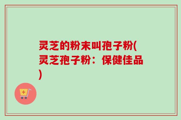 灵芝的粉末叫孢子粉(灵芝孢子粉:保健佳品)-第1张图片-卓越灵芝孢子粉 灵芝的粉末叫孢子粉(灵芝孢子粉:保健佳品)-第1张图片-卓越灵芝孢子粉
