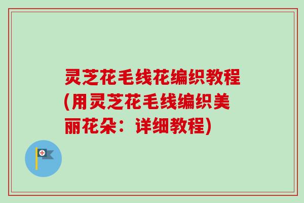 灵芝花毛线花编织教程(用灵芝花毛线编织美丽花朵:详细教程)-第1张图片-卓越灵芝孢子粉 灵芝花毛线花编织教程(用灵芝花毛线编织美丽花朵:详细教程)-第1张图片-卓越灵芝孢子粉