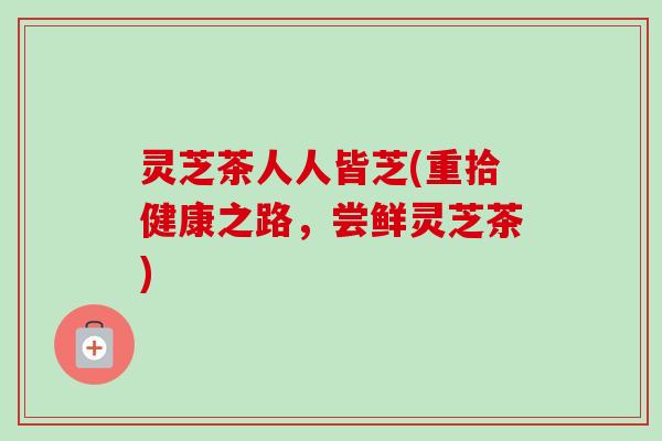 灵芝茶人人皆芝(重拾健康之路，尝鲜灵芝茶)-第1张图片-卓越灵芝孢子粉