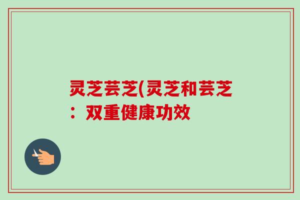 灵芝芸芝(灵芝和芸芝:双重健康功效-第1张图片-卓越灵芝孢子粉 灵芝芸芝(灵芝和芸芝:双重健康功效-第1张图片-卓越灵芝孢子粉