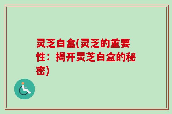 灵芝白盒(灵芝的重要性：揭开灵芝白盒的秘密)-第1张图片-卓越灵芝孢子粉