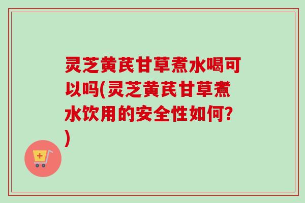 灵芝黄芪甘草煮水喝可以吗(灵芝黄芪甘草煮水饮用的安全性如何？)-第1张图片-卓越灵芝孢子粉
