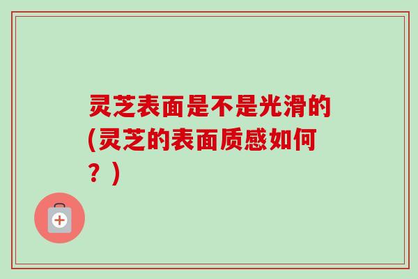 灵芝表面是不是光滑的(灵芝的表面质感如何?)-第1张图片-卓越灵芝孢子粉 灵芝表面是不是光滑的(灵芝的表面质感如何?)-第1张图片-卓越灵芝孢子粉