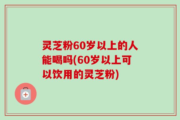 灵芝粉60岁以上的人能喝吗(60岁以上可以饮用的灵芝粉)-第1张图片-卓越灵芝孢子粉 灵芝粉60岁以上的人能喝吗(60岁以上可以饮用的灵芝粉)-第1张图片-卓越灵芝孢子粉