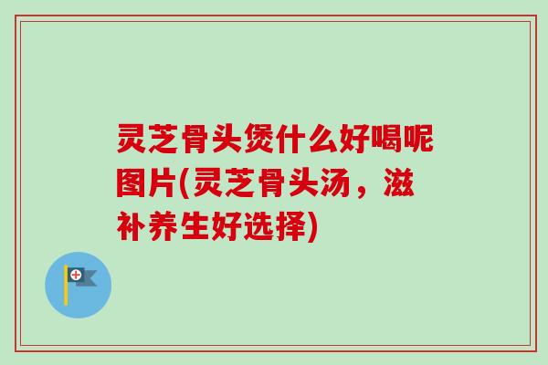 灵芝骨头煲什么好喝呢图片(灵芝骨头汤,滋补养生好选择)-第1张图片-卓越灵芝孢子粉 灵芝骨头煲什么好喝呢图片(灵芝骨头汤,滋补养生好选择)-第1张图片-卓越灵芝孢子粉