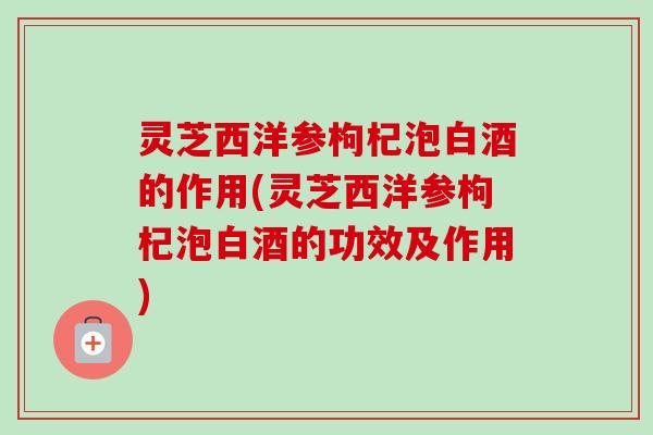 灵芝西洋参枸杞泡白酒的作用(灵芝西洋参枸杞泡白酒的功效及作用)-第1张图片-卓越灵芝孢子粉