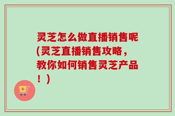 灵芝怎么做直播销售呢(灵芝直播销售攻略,教你如何销售灵芝产品!)-第1张图片-卓越灵芝孢子粉 灵芝怎么做直播销售呢(灵芝直播销售攻略,教你如何销售灵芝产品!)-第1张图片-卓越灵芝孢子粉