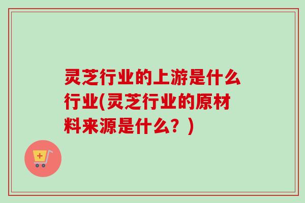 灵芝行业的上游是什么行业(灵芝行业的原材料来源是什么?)-第1张图片-卓越灵芝孢子粉 灵芝行业的上游是什么行业(灵芝行业的原材料来源是什么?)-第1张图片-卓越灵芝孢子粉