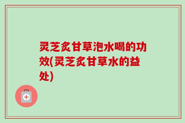 灵芝炙甘草泡水喝的功效(灵芝炙甘草水的益处)-第1张图片-卓越灵芝孢子粉 灵芝炙甘草泡水喝的功效(灵芝炙甘草水的益处)-第1张图片-卓越灵芝孢子粉