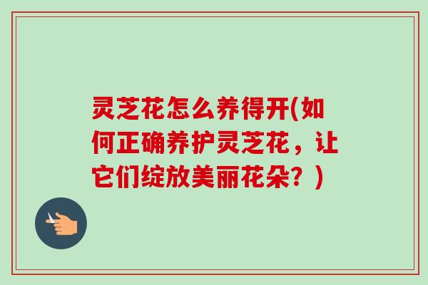 灵芝花怎么养得开(如何正确养护灵芝花，让它们绽放美丽花朵？)-第1张图片-卓越灵芝孢子粉