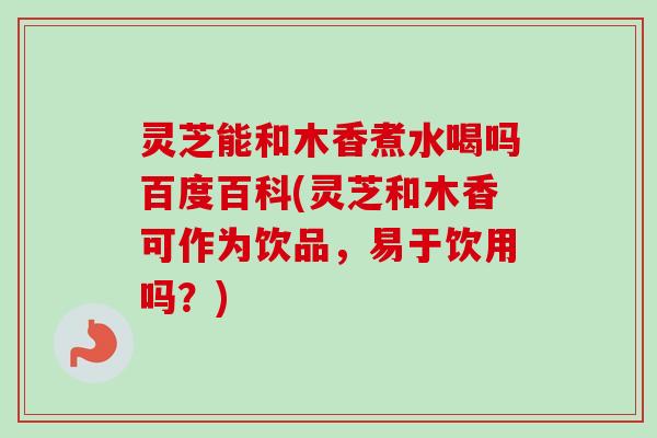 灵芝能和木香煮水喝吗百度百科(灵芝和木香可作为饮品,易于饮用吗?)-第1张图片-卓越灵芝孢子粉 灵芝能和木香煮水喝吗百度百科(灵芝和木香可作为饮品,易于饮用吗?)-第1张图片-卓越灵芝孢子粉
