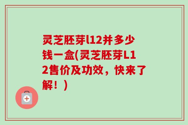 灵芝胚芽l12并多少钱一盒(灵芝胚芽L12售价及功效,快来了解!)-第1张图片-卓越灵芝孢子粉 灵芝胚芽l12并多少钱一盒(灵芝胚芽L12售价及功效,快来了解!)-第1张图片-卓越灵芝孢子粉