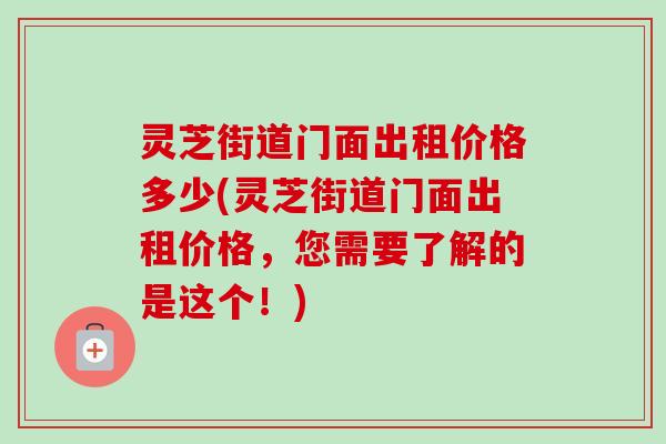 灵芝街道门面出租价格多少(灵芝街道门面出租价格，您需要了解的是这个！)-第1张图片-卓越灵芝孢子粉