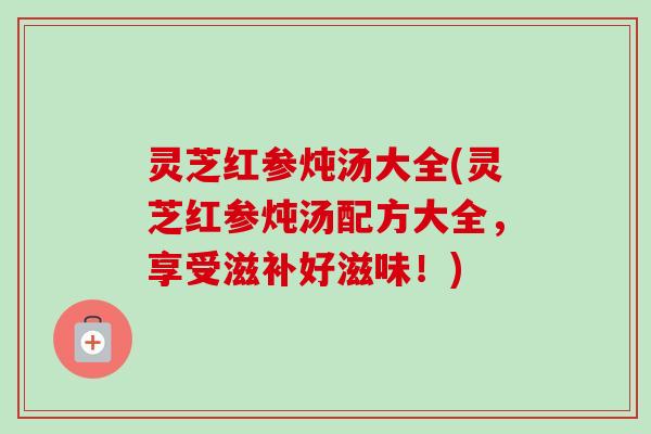 灵芝红参炖汤大全(灵芝红参炖汤配方大全,享受滋补好滋味!)-第1张图片-卓越灵芝孢子粉 灵芝红参炖汤大全(灵芝红参炖汤配方大全,享受滋补好滋味!)-第1张图片-卓越灵芝孢子粉