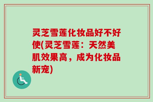灵芝雪莲化妆品好不好使(灵芝雪莲:天然美肌效果高,成为化妆品新宠)-第1张图片-卓越灵芝孢子粉 灵芝雪莲化妆品好不好使(灵芝雪莲:天然美肌效果高,成为化妆品新宠)-第1张图片-卓越灵芝孢子粉