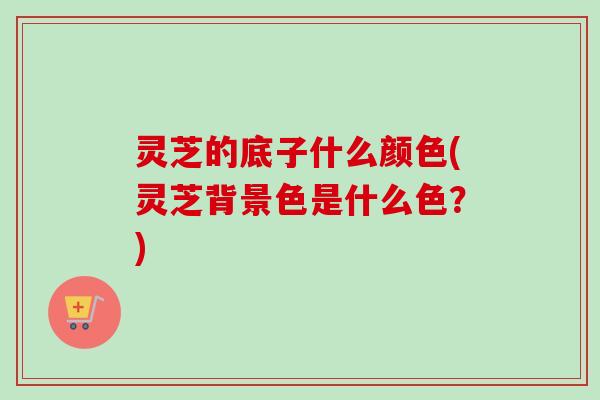 灵芝的底子什么颜色(灵芝背景色是什么色？)-第1张图片-卓越灵芝孢子粉