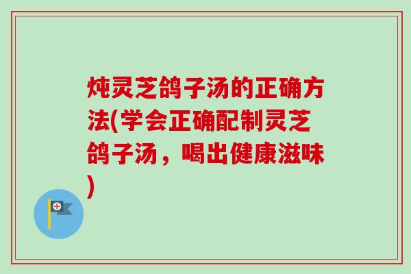 炖灵芝鸽子汤的正确方法(学会正确配制灵芝鸽子汤，喝出健康滋味)-第1张图片-卓越灵芝孢子粉